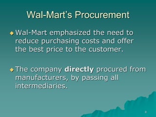 8
Wal-Mart’s Procurement
 Wal-Mart emphasized the need to
reduce purchasing costs and offer
the best price to the customer.
 The company directly procured from
manufacturers, by passing all
intermediaries.
 