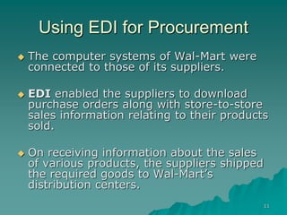 11
Using EDI for Procurement
 The computer systems of Wal-Mart were
connected to those of its suppliers.
 EDI enabled the suppliers to download
purchase orders along with store-to-store
sales information relating to their products
sold.
 On receiving information about the sales
of various products, the suppliers shipped
the required goods to Wal-Mart’s
distribution centers.
 