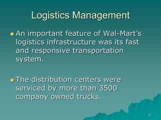 12
Logistics Management
 An important feature of Wal-Mart’s
logistics infrastructure was its fast
and responsive transportation
system.
 The distribution centers were
serviced by more than 3500
company owned trucks.
 