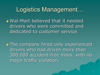 13
Logistics Management…
 Wal-Mart believed that it needed
drivers who were committed and
dedicated to customer service.
 The company hired only experienced
drivers who had driven more than
300,000 accident-free miles, with no
major traffic violation.
 