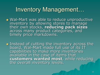 16
Inventory Management…
 Wal-Mart was able to reduce unproductive
inventory by allowing stores to manage
their own stocks, reducing pack sizes
across many product categories, and
timely price markdowns.
 Instead of cutting the inventory across the
board, Wal-Mart made full use of its IT
capabilities to make more inventories
available in the case of items that
customers wanted most, while reducing
the overall inventory levels.
 