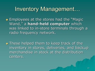 17
Inventory Management…
 Employees at the stores had the “Magic
Wand,” a hand-held computer which
was linked to in-store terminals through a
radio frequency network.
 These helped them to keep track of the
inventory in stores, deliveries, and backup
merchandise in stock at the distribution
centers.
 