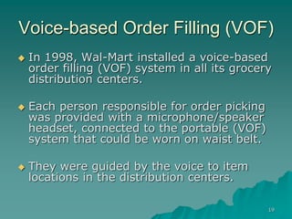 19
Voice-based Order Filling (VOF)
 In 1998, Wal-Mart installed a voice-based
order filling (VOF) system in all its grocery
distribution centers.
 Each person responsible for order picking
was provided with a microphone/speaker
headset, connected to the portable (VOF)
system that could be worn on waist belt.
 They were guided by the voice to item
locations in the distribution centers.
 