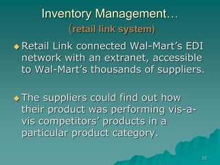 22
Inventory Management…
(retail link system)
 Retail Link connected Wal-Mart’s EDI
network with an extranet, accessible
to Wal-Mart’s thousands of suppliers.
 The suppliers could find out how
their product was performing vis-a-
vis competitors’ products in a
particular product category.
 