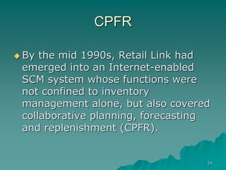24
CPFR
 By the mid 1990s, Retail Link had
emerged into an Internet-enabled
SCM system whose functions were
not confined to inventory
management alone, but also covered
collaborative planning, forecasting
and replenishment (CPFR).
 