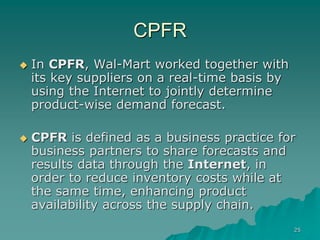 25
CPFR
 In CPFR, Wal-Mart worked together with
its key suppliers on a real-time basis by
using the Internet to jointly determine
product-wise demand forecast.
 CPFR is defined as a business practice for
business partners to share forecasts and
results data through the Internet, in
order to reduce inventory costs while at
the same time, enhancing product
availability across the supply chain.
 