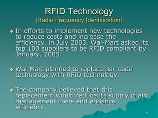 27
RFID Technology
(Radio Frequency Identification)
 In efforts to implement new technologies
to reduce costs and increase the
efficiency, in July 2003, Wal-Mart asked its
top 100 suppliers to be RFID compliant by
January, 2005.
 Wal-Mart planned to replace bar-code
technology with RFID technology.
 The company believed that this
replacement would reduce its supply chain
management costs and enhance
efficiency.
 