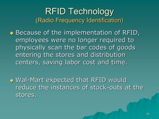 28
RFID Technology
(Radio Frequency Identification)
 Because of the implementation of RFID,
employees were no longer required to
physically scan the bar codes of goods
entering the stores and distribution
centers, saving labor cost and time.
 Wal-Mart expected that RFID would
reduce the instances of stock-outs at the
stores.
 