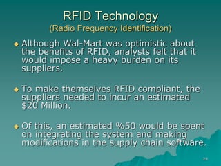 29
RFID Technology
(Radio Frequency Identification)
 Although Wal-Mart was optimistic about
the benefits of RFID, analysts felt that it
would impose a heavy burden on its
suppliers.
 To make themselves RFID compliant, the
suppliers needed to incur an estimated
$20 Million.
 Of this, an estimated %50 would be spent
on integrating the system and making
modifications in the supply chain software.
 