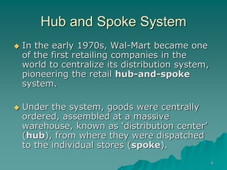 6
Hub and Spoke System
 In the early 1970s, Wal-Mart became one
of the first retailing companies in the
world to centralize its distribution system,
pioneering the retail hub-and-spoke
system.
 Under the system, goods were centrally
ordered, assembled at a massive
warehouse, known as ‘distribution center’
(hub), from where they were dispatched
to the individual stores (spoke).
 