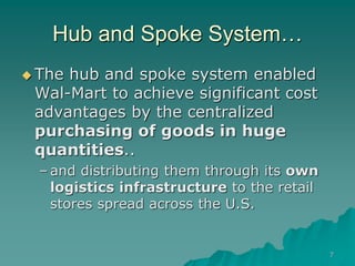 7
Hub and Spoke System…
 The hub and spoke system enabled
Wal-Mart to achieve significant cost
advantages by the centralized
purchasing of goods in huge
quantities..
– and distributing them through its own
logistics infrastructure to the retail
stores spread across the U.S.
 