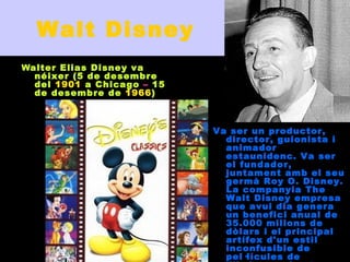 Walt Disney
Walter Elias Disney va
  néixer (5 de desembre
  del 1901 a Chicago – 15
  de desembre de 1966)



                            Va ser un productor,
                              director, guionista i
                              animador
                              estaunidenc. Va ser
                              el fundador,
                              juntament amb el seu
                              germà Roy O. Disney.
                              La companyia The
                              Walt Disney empresa
                              que avui dia genera
                              un benefici anual de
                              35.000 milions de
                              dòlars i el principal
                              artífex d'un estil
                              inconfusible de
                              pel·lícules de
 