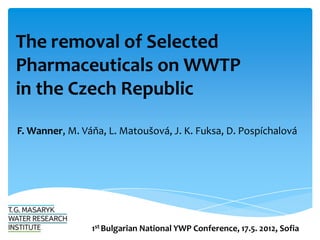 The removal of Selected
Pharmaceuticals on WWTP
in the Czech Republic

F. Wanner, M. Váňa, L. Matoušová, J. K. Fuksa, D. Pospíchalová




                1st Bulgarian National YWP Conference, 17.5. 2012, Sofia
 