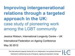 Improving intergenerational
relations through a targeted
approach in the UK:
case study of pioneering work
among the LGBT community
Jessica Watson, International Longevity Centre – UK
International Federation on Ageing Conference
May 30 2012

    The International Longevity Centre-UK is an independent, non-partisan think-tank
       dedicated to addressing issues of longevity, ageing and population change.
 