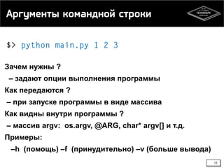 Аргументы командной строки

Зачем нужны ?
– задают опции выполнения программы

Как передаются ?
– при запуске программы в виде массива
Как видны внутри программы ?
– массив argv: os.argv, @ARG, char* argv[] и т.д.
Примеры:

–h (помощь) –f (принудительно) –v (больше вывода)
11

 