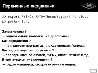 Переменные окружения

Зачем нужны ?
– задают опции выполнения программы
Как передаются ?
– при запуске программы в виде словаря / списка
Как видны внутри программы ?
– словарь env: os.environ, %ENV, char** environ и т.д.
В чем отличие от аргументов ?
– редко меняются, т.е. долгосрочные опции.
12

 