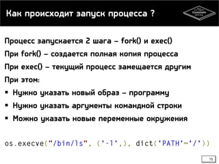 Как происходит запуск процесса ?
Процесс запускается 2 шага – fork() и exec()
При fork() – создается полная копия процесса
При exec() – текущий процесс замещается другим
При этом:
 Нужно указать новый образ – программу
 Нужно указать аргументы командной строки

 Можно указать новые переменные окружения

15

 