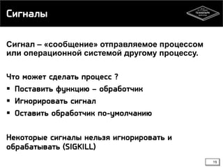 Сигналы
Сигнал – «сообщение» отправляемое процессом
или операционной системой другому процессу.

Что может сделать процесс ?
 Поставить функцию – обработчик
 Игнорировать сигнал
 Оставить обработчик по-умолчанию
Некоторые сигналы нельзя игнорировать и
обрабатывать (SIGKILL)
19

 
