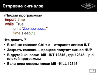 Отправка сигналов
«Плохая программка»

import time
while True:
print "Zzz-zzz-zzz..."
time.sleep(1)

Что делать ?
 В той же консоли Ctrl + c – отправит сигнал INT
 Закрыть консоль – процесс получит сигнал HUP
 В другой консоли: kill –INT 12345 , где 12345 – pid
плохой программы
 Если дела совсем плохи kill –KILL 12345
20

 