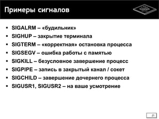 Примеры сигналов
 SIGALRM – «будильник»
 SIGHUP – закрытие терминала

 SIGTERM – «корректная» остановка процесса
 SIGSEGV – ошибка работы с памятью
 SIGKILL – безусловное завершение процесс
 SIGPIPE – запись в закрытый канал / сокет
 SIGCHILD – завершение дочернего процесса

 SIGUSR1, SIGUSR2 – на ваше усмотрение

21

 