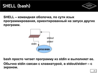 SHELL (bash)
SHELL – командная оболочка, по сути язык
программирования, ориентированный на запуск других
программ.

bash просто читает программу из stdin и выполняет ее.
Обычно stdin связан с клавиатурой, в stdout/stderr – с
экраном.
23

 