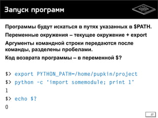 Запуск программ
Программы будут искаться в путях указанных в $PATH.
Переменные окружения – текущее окружение + export
Аргументы командной строки передаются после
команды, разделены пробелами.
Код возврата программы – в переменной $?

27

 