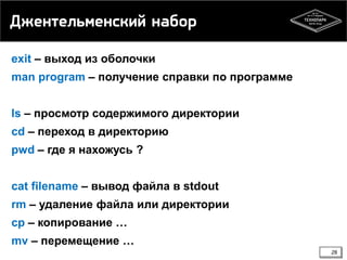Джентельменский набор
exit – выход из оболочки
man program – получение справки по программе
ls – просмотр содержимого директории

cd – переход в директорию
pwd – где я нахожусь ?
cat filename – вывод файла в stdout
rm – удаление файла или директории
cp – копирование …
mv – перемещение …
28

 