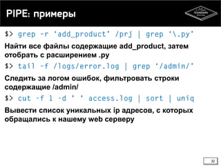 PIPE: примеры
Найти все файлы содержащие add_product, затем
отобрать c расширением .py
Следить за логом ошибок, фильтровать строки
содержащие /admin/
Вывести список уникальных ip адресов, с которых
обращались к нашему web серверу

32

 