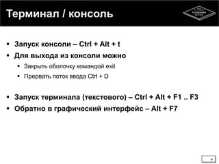Терминал / консоль
 Запуск консоли – Ctrl + Alt + t
 Для выхода из консоли можно
 Закрыть оболочку командой exit
 Прервать поток ввода Ctrl + D

 Запуск терминала (текстового) – Ctrl + Alt + F1 .. F3
 Обратно в графический интерфейс – Alt + F7

4

 