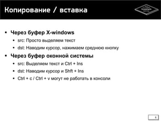 Копирование / вставка
 Через буфер X-windows
 src: Просто выделяем текст
 dst: Наводим курсор, нажимаем среднюю кнопку

 Через буфер оконной системы
 src: Выделяем текст и Ctrl + Ins

 dst: Наводим курсор и Shft + Ins
 Ctrl + c / Ctrl + v могут не работать в консоли

6

 