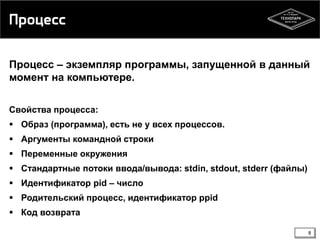 Процесс
Процесс – экземпляр программы, запущенной в данный
момент на компьютере.
Свойства процесса:
 Образ (программа), есть не у всех процессов.
 Аргументы командной строки
 Переменные окружения
 Стандартные потоки ввода/вывода: stdin, stdout, stderr (файлы)
 Идентификатор pid – число
 Родительский процесс, идентификатор ppid
 Код возврата
8

 
