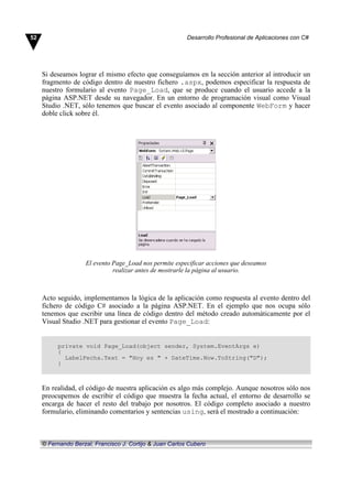 Si deseamos lograr el mismo efecto que conseguíamos en la sección anterior al introducir un
fragmento de código dentro de nuestro fichero .aspx, podemos especificar la respuesta de
nuestro formulario al evento Page_Load, que se produce cuando el usuario accede a la
página ASP.NET desde su navegador. En un entorno de programación visual como Visual
Studio .NET, sólo tenemos que buscar el evento asociado al componente WebForm y hacer
doble click sobre él.
El evento Page_Load nos permite especificar acciones que deseamos
realizar antes de mostrarle la página al usuario.
Acto seguido, implementamos la lógica de la aplicación como respuesta al evento dentro del
fichero de código C# asociado a la página ASP.NET. En el ejemplo que nos ocupa sólo
tenemos que escribir una línea de código dentro del método creado automáticamente por el
Visual Studio .NET para gestionar el evento Page_Load:
private void Page_Load(object sender, System.EventArgs e)
{
LabelFecha.Text = "Hoy es " + DateTime.Now.ToString("D");
}
En realidad, el código de nuestra aplicación es algo más complejo. Aunque nosotros sólo nos
preocupemos de escribir el código que muestra la fecha actual, el entorno de desarrollo se
encarga de hacer el resto del trabajo por nosotros. El código completo asociado a nuestro
formulario, eliminando comentarios y sentencias using, será el mostrado a continuación:
52 Desarrollo Profesional de Aplicaciones con C#
© Fernando Berzal, Francisco J. Cortijo & Juan Carlos Cubero
 