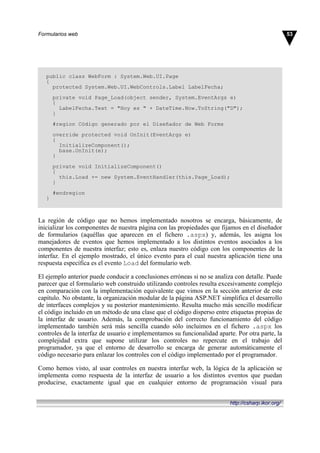 public class WebForm : System.Web.UI.Page
{
protected System.Web.UI.WebControls.Label LabelFecha;
private void Page_Load(object sender, System.EventArgs e)
{
LabelFecha.Text = "Hoy es " + DateTime.Now.ToString("D");
}
#region Código generado por el Diseñador de Web Forms
override protected void OnInit(EventArgs e)
{
InitializeComponent();
base.OnInit(e);
}
private void InitializeComponent()
{
this.Load += new System.EventHandler(this.Page_Load);
}
#endregion
}
La región de código que no hemos implementado nosotros se encarga, básicamente, de
inicializar los componentes de nuestra página con las propiedades que fijamos en el diseñador
de formularios (aquéllas que aparecen en el fichero .aspx) y, además, les asigna los
manejadores de eventos que hemos implementado a los distintos eventos asociados a los
componentes de nuestra interfaz; esto es, enlaza nuestro código con los componentes de la
interfaz. En el ejemplo mostrado, el único evento para el cual nuestra aplicación tiene una
respuesta específica es el evento Load del formulario web.
El ejemplo anterior puede conducir a conclusiones erróneas si no se analiza con detalle. Puede
parecer que el formulario web construido utilizando controles resulta excesivamente complejo
en comparación con la implementación equivalente que vimos en la sección anterior de este
capítulo. No obstante, la organización modular de la página ASP.NET simplifica el desarrollo
de interfaces complejos y su posterior mantenimiento. Resulta mucho más sencillo modificar
el código incluido en un método de una clase que el código disperso entre etiquetas propias de
la interfaz de usuario. Además, la comprobación del correcto funcionamiento del código
implementado también será más sencilla cuando sólo incluimos en el fichero .aspx los
controles de la interfaz de usuario e implementamos su funcionalidad aparte. Por otra parte, la
complejidad extra que supone utilizar los controles no repercute en el trabajo del
programador, ya que el entorno de desarrollo se encarga de generar automáticamente el
código necesario para enlazar los controles con el código implementado por el programador.
Como hemos visto, al usar controles en nuestra interfaz web, la lógica de la aplicación se
implementa como respuesta de la interfaz de usuario a los distintos eventos que puedan
producirse, exactamente igual que en cualquier entorno de programación visual para
53Formularios web
http://csharp.ikor.org/
 