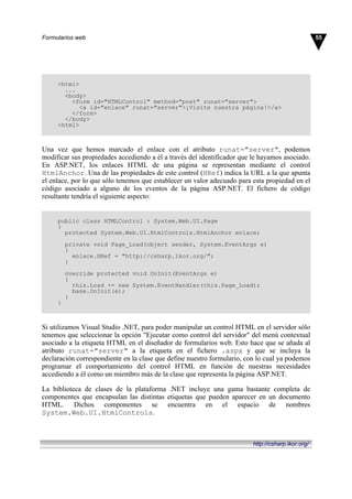 <html>
...
<body>
<form id="HTMLControl" method="post" runat="server">
<a id="enlace" runat="server">¡Visite nuestra página!</a>
</form>
</body>
<html>
Una vez que hemos marcado el enlace con el atributo runat="server", podemos
modificar sus propiedades accediendo a él a través del identificador que le hayamos asociado.
En ASP.NET, los enlaces HTML de una página se representan mediante el control
HtmlAnchor. Una de las propiedades de este control (HRef) indica la URL a la que apunta
el enlace, por lo que sólo tenemos que establecer un valor adecuado para esta propiedad en el
código asociado a alguno de los eventos de la página ASP.NET. El fichero de código
resultante tendría el siguiente aspecto:
public class HTMLControl : System.Web.UI.Page
{
protected System.Web.UI.HtmlControls.HtmlAnchor enlace;
private void Page_Load(object sender, System.EventArgs e)
{
enlace.HRef = "http://csharp.ikor.org/";
}
override protected void OnInit(EventArgs e)
{
this.Load += new System.EventHandler(this.Page_Load);
base.OnInit(e);
}
}
Si utilizamos Visual Studio .NET, para poder manipular un control HTML en el servidor sólo
tenemos que seleccionar la opción "Ejecutar como control del servidor" del menú contextual
asociado a la etiqueta HTML en el diseñador de formularios web. Esto hace que se añada al
atributo runat="server" a la etiqueta en el fichero .aspx y que se incluya la
declaración correspondiente en la clase que define nuestro formulario, con lo cual ya podemos
programar el comportamiento del control HTML en función de nuestras necesidades
accediendo a él como un miembro más de la clase que representa la página ASP.NET.
La biblioteca de clases de la plataforma .NET incluye una gama bastante completa de
componentes que encapsulan las distintas etiquetas que pueden aparecer en un documento
HTML. Dichos componentes se encuentra en el espacio de nombres
System.Web.UI.HtmlControls.
55Formularios web
http://csharp.ikor.org/
 