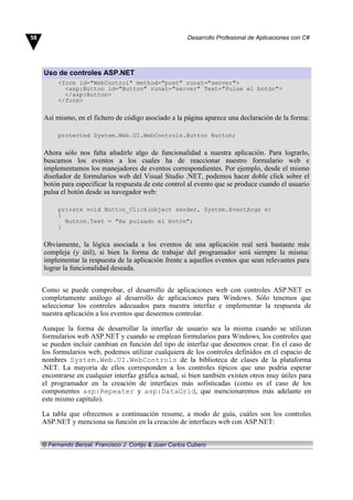 Uso de controles ASP.NET
<form id="WebControl" method="post" runat="server">
<asp:Button id="Button" runat="server" Text="Pulse el botón">
</asp:Button>
</form>
Así mismo, en el fichero de código asociado a la página aparece una declaración de la forma:
protected System.Web.UI.WebControls.Button Button;
Ahora sólo nos falta añadirle algo de funcionalidad a nuestra aplicación. Para lograrlo,
buscamos los eventos a los cuales ha de reaccionar nuestro formulario web e
implementamos los manejadores de eventos correspondientes. Por ejemplo, desde el mismo
diseñador de formularios web del Visual Studio .NET, podemos hacer doble click sobre el
botón para especificar la respuesta de este control al evento que se produce cuando el usuario
pulsa el botón desde su navegador web:
private void Button_Click(object sender, System.EventArgs e)
{
Button.Text = "Ha pulsado el botón";
}
Obviamente, la lógica asociada a los eventos de una aplicación real será bastante más
compleja (y útil), si bien la forma de trabajar del programador será siempre la misma:
implementar la respuesta de la aplicación frente a aquellos eventos que sean relevantes para
lograr la funcionalidad deseada.
Como se puede comprobar, el desarrollo de aplicaciones web con controles ASP.NET es
completamente análogo al desarrollo de aplicaciones para Windows. Sólo tenemos que
seleccionar los controles adecuados para nuestra interfaz e implementar la respuesta de
nuestra aplicación a los eventos que deseemos controlar.
Aunque la forma de desarrollar la interfaz de usuario sea la misma cuando se utilizan
formularios web ASP.NET y cuando se emplean formularios para Windows, los controles que
se pueden incluir cambian en función del tipo de interfaz que deseemos crear. En el caso de
los formularios web, podemos utilizar cualquiera de los controles definidos en el espacio de
nombres System.Web.UI.WebControls de la biblioteca de clases de la plataforma
.NET. La mayoría de ellos corresponden a los controles típicos que uno podría esperar
encontrarse en cualquier interfaz gráfica actual, si bien también existen otros muy útiles para
el programador en la creación de interfaces más sofisticadas (como es el caso de los
componentes asp:Repeater y asp:DataGrid, que mencionaremos más adelante en
este mismo capítulo).
La tabla que ofrecemos a continuación resume, a modo de guía, cuáles son los controles
ASP.NET y menciona su función en la creación de interfaces web con ASP.NET:
58 Desarrollo Profesional de Aplicaciones con C#
© Fernando Berzal, Francisco J. Cortijo & Juan Carlos Cubero
 