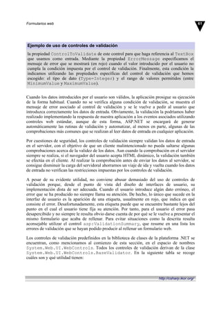 Ejemplo de uso de controles de validación
la propiedad ControlToValidate de este control para que haga referencia al TextBox
que usamos como entrada. Mediante la propiedad ErrorMessage especificamos el
mensaje de error que se mostrará (en rojo) cuando el valor introducido por el usuario no
cumpla la condición impuesta por el control de validación. Finalmente, esta condición la
indicamos utilizando las propiedades específicas del control de validación que hemos
escogido: el tipo de dato (Type=Integer) y el rango de valores permitidos (entre
MinimumValue y MaximumValue).
Cuando los datos introducidos por el usuario son válidos, la aplicación prosigue su ejecución
de la forma habitual. Cuando no se verifica alguna condición de validación, se muestra el
mensaje de error asociado al control de validación y se le vuelve a pedir al usuario que
introduzca correctamente los datos de entrada. Obviamente, la validación la podríamos haber
realizado implementando la respuesta de nuestra aplicación a los eventos asociados utilizando
controles web estándar, aunque de esta forma, ASP.NET se encargará de generar
automáticamente las rutinas de validación y automatizar, al menos en parte, algunas de las
comprobaciones más comunes que se realizan al leer datos de entrada en cualquier aplicación.
Por cuestiones de seguridad, los controles de validación siempre validan los datos de entrada
en el servidor, con el objetivo de que un cliente malintencionado no pueda saltarse algunas
comprobaciones acerca de la validez de los datos. Aun cuando la comprobación en el servidor
siempre se realiza, si el navegador del usuario acepta HTML dinámico, la validación también
se efectúa en el cliente. Al realizar la comprobación antes de enviar los datos al servidor, se
consigue disminuir la carga del servidoral ahorrarnos un viaje de ida y vuelta cuando los datos
de entrada no verifican las restricciones impuestas por los controles de validación.
A pesar de su evidente utilidad, no conviene abusar demasiado del uso de controles de
validación porque, desde el punto de vista del diseño de interfaces de usuario, su
implementación dista de ser adecuada. Cuando el usuario introduce algún dato erróneo, el
error que se ha producido no siempre llama su atención. De hecho, lo único que sucede en la
interfaz de usuario es la aparición de una etiqueta, usualmente en rojo, que indica en qué
consiste el error. Desafortunadamente, esta etiqueta puede que se encuentre bastante lejos del
punto en el cual el usuario tiene fija su atención. Por tanto, para el usuario el error pasa
desapercibido y no siempre le resulta obvio darse cuenta de por qué se le vuelve a presentar el
mismo formulario que acaba de rellenar. Para evitar situaciones como la descrita resulta
aconsejable utilizar el control asp:ValidationSummary, que resume en una lista los
errores de validación que se hayan podido producir al rellenar un formulario web.
Los controles de validación predefinidos en la biblioteca de clases de la plataforma .NET se
encuentran, como mencionamos al comienzo de esta sección, en el espacio de nombres
System.Web.UI.WebControls. Todos los controles de validación derivan de la clase
System.Web.UI.WebControls.BaseValidator. En la siguiente tabla se recoge
cuáles son y qué utilidad tienen:
61Formularios web
http://csharp.ikor.org/
 