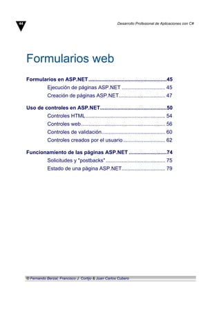 Formularios web
Formularios en ASP.NET......................................................45
Ejecución de páginas ASP.NET .............................. 45
Creación de páginas ASP.NET................................ 47
Uso de controles en ASP.NET..............................................50
Controles HTML....................................................... 54
Controles web.......................................................... 56
Controles de validación............................................ 60
Controles creados por el usuario............................. 62
Funcionamiento de las páginas ASP.NET ..........................74
Solicitudes y "postbacks"......................................... 75
Estado de una página ASP.NET.............................. 79
44 Desarrollo Profesional de Aplicaciones con C#
© Fernando Berzal, Francisco J. Cortijo & Juan Carlos Cubero
 