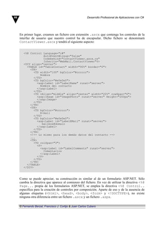 En primer lugar, creamos un fichero con extensión .ascx que contenga los controles de la
interfaz de usuario que nuestro control ha de encapsular. Dicho fichero se denominará
ContactViewer.ascx y tendrá el siguiente aspecto:
<%@ Control Language="c#"
AutoEventWireup="false"
Codebehind="ContactViewer.ascx.cs"
Inherits="WebMail.ContactViewer"%>
<DIV align="center">
<TABLE id="TableContact" width="90%" border="0">
<TR>
<TD width="100" bgColor="#cccccc">
Nombre
</TD>
<TD bgColor="#e0e0e0">
<asp:Label id="LabelName" runat="server">
Nombre del contacto
</asp:Label>
</TD>
<TD vAlign="middle" align="center" width="20%" rowSpan="6">
<asp:Image id="ImagePhoto" runat="server" Height="200px">
</asp:Image>
</TD>
</TR>
<TR>
<TD bgColor="#cccccc">
E-mail
</TD>
<TD bgColor="#e0e0e0">
<asp:Label id="LabelEMail" runat="server">
mailbox@domain
</asp:Label>
</TD>
</TR>
<!-- Lo mismo para los demás datos del contacto -->
...
<TR>
<TD colSpan="3">
<P>
<asp:Label id="LabelComments" runat="server">
Comentarios
</asp:Label>
</P>
</TD>
</TR>
</TABLE>
</DIV>
Como se puede apreciar, su construcción es similar al de un formulario ASP.NET. Sólo
cambia la directiva que aparece al comienzo del fichero. En vez de utilizar la directiva <%@
Page... propia de los formularios ASP.NET, se emplea la directiva <%@ Control..
específica para la creación de controles por composición. Aparte de eso y de la ausencia de
algunas etiquetas (<html>, <head>, <body>, <form> y <!DOCTYPE>), no existe
ninguna otra diferencia entre un fichero .ascx y un fichero .aspx.
66 Desarrollo Profesional de Aplicaciones con C#
© Fernando Berzal, Francisco J. Cortijo & Juan Carlos Cubero
 