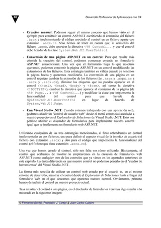 - Creación manual: Podemos seguir el mismo proceso que hemos visto en el
ejemplo para construir un control ASP.NET escribiendo el contenido del fichero
.ascx e implementando el código asociado al control en un fichero aparte con
extensión .ascx.cs. Sólo hemos de tener en cuenta que, al comienzo del
fichero .ascx, debe aparecer la directiva <%@ Control... y que el control
debe heredar de la clase System.Web.UI.UserControl.
- Conversión de una página ASP.NET en un control: Para que resulte más
cómoda la creación del control, podemos comenzar creando un formulario
ASP.NET convencional. Una vez que el formulario haga lo que nosotros
queramos, podemos convertir la página ASP.NET en un control modificando las
extensiones de los ficheros. Esta estrategia también es válida cuando ya tenemos
la página hecha y queremos reutilizarla. La conversión de una página en un
control requiere cambiar la extensión de los ficheros (de .aspx y .aspx.cs a
.ascx y .ascx.cs), eliminar las etiquetas que no pueden aparecer en el
control (<html>, <head>, <body> y <form>, así como la directiva
<!DOCTYPE>), cambiar la directiva que aparece al comienzo de la página (de
<%@ Page... a <%@ Control...) y modificar la clase que implementa la
funcionalidad del control para que herede de
System.Web.UI.UserControl en lugar de hacerlo de
System.Web.UI.Page.
- Con Visual Studio .NET: Cuando estamos trabajando con una aplicación web,
podemos añadir un "control de usuario web" desde el menú contextual asociado a
nuestro proyecto en el Explorador de Soluciones de Visual Studio .NET. Esto nos
permite utilizar el diseñador de formularios para implementar nuestro control
igual que se implementa un formulario web ASP.NET.
Utilizando cualquiera de las tres estrategias mencionadas, al final obtendremos un control
implementado en dos ficheros, uno para definir el aspecto visual de la interfaz de usuario (el
fichero con extensión .ascx) y otro para el código que implementa la funcionalidad del
control (el fichero que tiene extensión .ascx.cs).
Una vez que hemos creado el control, sólo nos falta ver cómo utilizarlo. Básicamente, el
control que acabamos de mostrar lo emplearemos en la creación de formularios web
ASP.NET como cualquier otro de los controles que ya vimos en los apartados anteriores de
este capítulo. La única diferencia es que nuestro control no podemos ponerlo en el "cuadro de
herramientas" del Visual Studio .NET.
La forma más sencilla de utilizar un control web creado por el usuario es, en el mismo
entorno de desarrollo, arrastrar el control desde el Explorador de Soluciones hasta el lugar del
formulario web en el que deseamos que aparezca nuestro control. Obviamente, primero
hemos de incluir el control en nuestro proyecto actual.
Tras arrastrar el control a una página, en el diseñador de formularios veremos algo similar a lo
mostrado en la siguiente imagen:
68 Desarrollo Profesional de Aplicaciones con C#
© Fernando Berzal, Francisco J. Cortijo & Juan Carlos Cubero
 