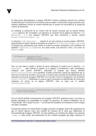 Si observamos detenidamente la página ASP.NET anterior, podremos apreciar los cambios
introducidos por la inclusión de un control web de usuario. Conociendo en qué consisten estos
cambios podríamos utilizar un control definido por el usuario sin necesidad de la ayuda del
entorno de desarrollo.
En realidad, la utilización de un control web de usuario ocasiona que en nuestro fichero
.aspx aparecen dos novedades: una directiva al comienzo de la página (la directiva <%@
Register...) y una etiqueta ASP.NET que hace referencia a nuestro control
(<user:ContactViewer...).
La directiva <%@ Register... registra el uso del control en nuestra página ASP.NET,
especificando el fichero donde se encuentra el control (Src="ContactViewer.ascx") y
la etiqueta que utilizaremos para incluir el control en nuestro formulario web (mediante los
atributos TagPrefix y TagName). En cierto modo, esta directiva viene a ser como un
#define de C.
<%@ Register TagPrefix="user"
TagName="ContactViewer"
Src="ContactViewer.ascx" %>
Una vez que hemos creado la forma de hacer referencia al control con la directiva <%@
Register..., para utilizar el control en la página lo incluiremos como incluiríamos
cualquier otro control ASP.NET, utilizando la etiqueta que hemos definido
(user:ContactViewer en el ejemplo). Cuando lo hacemos, hemos de especificar que se
trata de un control de servidor; esto es, que el control tiene asociada funcionalidad que ha de
ejecutarse al procesar la página ASP.NET en el servidor. Esto lo conseguimos con el atributo
runat="server". Finalmente, lo usual es que le asociemos un identificador al control que
acabamos de incluir en la página ASP.NET. Esto se logra con el atributo
id="ContactView":
<user:ContactViewer id="ContactView" runat="server">
</user:ContactViewer>
Con el control incluido correctamente en la página ASP.NET, podemos pasar a ver cómo se
pueden manipular sus propiedades en tiempo de ejecución. Si estamos trabajando con el
Visual Studio .NET, pulsar la tecla F7 nos llevará del diseñador de formularios web al código
asociado a la página.
Si queremos utilizar el control desde el código asociado a la página, hemos de asegurarnos de
que el control aparece como una variable de instancia de la clase que implementa la
funcionalidad de la página ASP.NET. En otras palabras, en el fichero de código con extensión
.aspx.cs debe existir una declaración de una variable protegida que haga referencia al
70 Desarrollo Profesional de Aplicaciones con C#
© Fernando Berzal, Francisco J. Cortijo & Juan Carlos Cubero
 