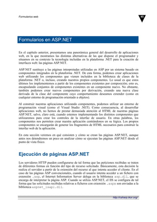 Formularios en ASP.NET
En el capítulo anterior, presentamos una panorámica general del desarrollo de aplicaciones
web, en la que mostramos las distintas alternativas de las que dispone el programador y
situamos en su contexto la tecnología incluidas en la plataforma .NET para la creación de
interfaces web: las páginas ASP.NET.
ASP.NET sustituye a las páginas interpretadas utilizadas en ASP por un sistema basado en
componentes integrados en la plataforma .NET. De esta forma, podemos crear aplicaciones
web utilizando los componentes que vienen incluidos en la biblioteca de clases de la
plataforma .NET o, incluso, creando nuestros propios componentes. Lo usual es que estos
últimos los implementemos a partir de los componentes existentes por composición; esto es,
encapsulando conjuntos de componentes existentes en un componente nuevo. No obstante,
también podemos crear nuevos componentes por derivación, creando una nueva clase
derivada de la clase del componente cuyo comportamiento deseamos extender (como en
cualquier entorno de programación orientado a objetos).
Al construir nuestras aplicaciones utilizando componentes, podemos utilizar un entorno de
programación visual (como el Visual Studio .NET). Como consecuencia, al desarrollar
aplicaciones web, no hemos de prestar demasiada atención al HTML de nuestras páginas
ASP.NET, salvo, claro está, cuando estemos implementando los distintos componentes que
utilizaremos para crear los controles de la interfaz de usuario. En otras palabras, los
componentes nos permiten crear nuestra aplicación centrándonos en su lógica. Los propios
componentes se encargarán de generar los fragmentos de HTML necesarios para construir la
interfaz web de la aplicación.
En esta sección veremos en qué consisten y cómo se crean las páginas ASP.NET, aunque
antes nos detendremos un poco en analizar cómo se ejecutan las páginas ASP.NET desde el
punto de vista físico.
Ejecución de páginas ASP.NET
Los servidores HTTP pueden configurarse de tal forma que las peticiones recibidas se traten
de diferentes formas en función del tipo de recurso solicitado. Básicamente, esta decisión la
realiza el servidor a partir de la extensión del recurso al que intenta acceder el cliente. En el
caso de las páginas ASP convencionales, cuando el usuario intenta acceder a un fichero con
extensión .asp, el Internet Information Server delega en la biblioteca asp.dll, que se
encarga de interpretar la página ASP. Cuando se utiliza ASP.NET, el IIS se configura de tal
forma que las solicitudes recibidas relativas a ficheros con extensión .aspx son enviadas a la
biblioteca aspnet_isapi.dll.
45Formularios web
http://csharp.ikor.org/
 