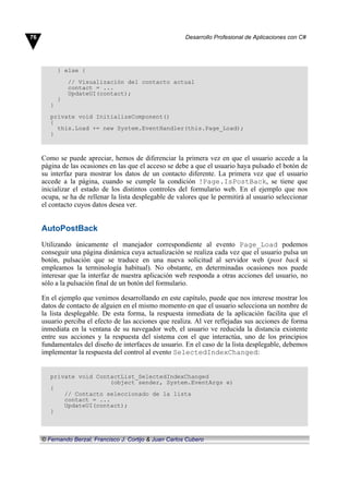 } else {
// Visualización del contacto actual
contact = ...
UpdateUI(contact);
}
}
private void InitializeComponent()
{
this.Load += new System.EventHandler(this.Page_Load);
}
Como se puede apreciar, hemos de diferenciar la primera vez en que el usuario accede a la
página de las ocasiones en las que el acceso se debe a que el usuario haya pulsado el botón de
su interfaz para mostrar los datos de un contacto diferente. La primera vez que el usuario
accede a la página, cuando se cumple la condición !Page.IsPostBack, se tiene que
inicializar el estado de los distintos controles del formulario web. En el ejemplo que nos
ocupa, se ha de rellenar la lista desplegable de valores que le permitirá al usuario seleccionar
el contacto cuyos datos desea ver.
AutoPostBack
Utilizando únicamente el manejador correspondiente al evento Page_Load podemos
conseguir una página dinámica cuya actualización se realiza cada vez que el usuario pulsa un
botón, pulsación que se traduce en una nueva solicitud al servidor web (post back si
empleamos la terminología habitual). No obstante, en determinadas ocasiones nos puede
interesar que la interfaz de nuestra aplicación web responda a otras acciones del usuario, no
sólo a la pulsación final de un botón del formulario.
En el ejemplo que venimos desarrollando en este capítulo, puede que nos interese mostrar los
datos de contacto de alguien en el mismo momento en que el usuario selecciona un nombre de
la lista desplegable. De esta forma, la respuesta inmediata de la aplicación facilita que el
usuario perciba el efecto de las acciones que realiza. Al ver reflejadas sus acciones de forma
inmediata en la ventana de su navegador web, el usuario ve reducida la distancia existente
entre sus acciones y la respuesta del sistema con el que interactúa, uno de los principios
fundamentales del diseño de interfaces de usuario. En el caso de la lista desplegable, debemos
implementar la respuesta del control al evento SelectedIndexChanged:
private void ContactList_SelectedIndexChanged
(object sender, System.EventArgs e)
{
// Contacto seleccionado de la lista
contact = ...
UpdateUI(contact);
}
76 Desarrollo Profesional de Aplicaciones con C#
© Fernando Berzal, Francisco J. Cortijo & Juan Carlos Cubero
 