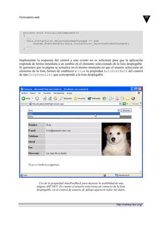 private void InitializeComponent()
{
...
this.ContactList.SelectedIndexChanged += new
System.EventHandler(this.ContactList_SelectedIndexChanged);
...
}
Implementar la respuesta del control a este evento no es suficiente para que la aplicación
responda de forma inmediata a un cambio en el elemento seleccionado de la lista desplegable.
Si queremos que la página se actualice en el mismo momento en que el usuario selecciona un
elemento de la lista, hemos de establecer a true la propiedad AutoPostBack del control
de tipo DropDownList que corresponde a la lista desplegable.
Uso de la propiedad AutoPostBack para mejorar la usabilidad de una
página ASP.NET: En cuanto el usuario selecciona un contacto de la lista
desplegable, en el control de usuario de debajo aparecen todos sus datos.
77Formularios web
http://csharp.ikor.org/
 