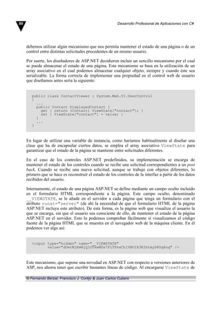 debemos utilizar algún mecanismo que nos permita mantener el estado de una página o de un
control entre distintas solicitudes procedentes de un mismo usuario.
Por suerte, los diseñadores de ASP.NET decidieron incluir un sencillo mecanismo por el cual
se puede almacenar el estado de una página. Este mecanismo se basa en la utilización de un
array asociativo en el cual podemos almacenar cualquier objeto, siempre y cuando éste sea
serializable. La forma correcta de implementar una propiedad en el control web de usuario
que diseñamos antes sería la siguiente:
public class ContactViewer : System.Web.UI.UserControl
{
...
public Contact DisplayedContact {
get { return (Contact) ViewState["contact"]; }
set { ViewState["contact"] = value; }
}
...
}
En lugar de utilizar una variable de instancia, como haríamos habitualmente al diseñar una
clase que ha de encapsular ciertos datos, se emplea el array asociativo ViewState para
garantizar que el estado de la página se mantiene entre solicitudes diferentes.
En el caso de los controles ASP.NET predefinidos, su implementación se encarga de
mantener el estado de los controles cuando se recibe una solicitud correspondientes a un post
back. Cuando se recibe una nueva solicitud, aunque se trabaje con objetos diferentes, lo
primero que se hace es reconstruir el estado de los controles de la interfaz a partir de los datos
recibidos del usuario.
Internamente, el estado de una página ASP.NET se define mediante un campo oculto incluido
en el formulario HTML correspondiente a la página. Este campo oculto, denominado
__VIEWSTATE, se le añade en el servidor a cada página que tenga un formulario con el
atributo runat="server" (de ahí la necesidad de que el formulario HTML de la página
ASP.NET incluya este atributo). De esta forma, es la página web que visualiza el usuario la
que se encarga, sin que el usuario sea consciente de ello, de mantener el estado de la página
ASP.NET en el servidor. Esto lo podemos comprobar fácilmente si visualizamos el código
fuente de la página HTML que se muestra en el navegador web de la máquina cliente. En él
podemos ver algo así:
<input type="hidden" name="__VIEWSTATE"
value="dDwtMjEwNjQ1OTkwMDs7PiTPnxCh1VBUIX3K2htmyD8Dq6oq" />
Este mecanismo, que supone una novedad en ASP.NET con respecto a versiones anteriores de
ASP, nos ahorra tener que escribir bastantes líneas de código. Al encargarse ViewState de
80 Desarrollo Profesional de Aplicaciones con C#
© Fernando Berzal, Francisco J. Cortijo & Juan Carlos Cubero
 