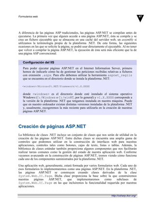 A diferencia de las páginas ASP tradicionales, las páginas ASP.NET se compilan antes de
ejecutarse. La primera vez que alguien accede a una página ASP.NET, ésta se compila y se
crea un fichero ejecutable que se almacena en una caché del servidor web, un assembly si
utilizamos la terminología propia de la plataforma .NET. De esta forma, las siguientes
ocasiones en las que se solicite la página, se podrá usar directamente el ejecutable. Al no tener
que volver a compilar la página ASP.NET, la ejecución de ésta será más eficiente que la de
una página ASP convencional.
Configuración del IIS
Para poder ejecutar páginas ASP.NET en el Internet Information Server, primero
hemos de indicarle cómo ha de gestionar las peticiones recibidas relativas a ficheros
con extensión .aspx. Para ello debemos utilizar la herramienta aspnet_regiis
que se encuentra en el directorio donde se instala la plataforma .NET:
<windows>/Microsoft.NET/Framework/v1.X.XXXX
donde <windows> es el directorio donde esté instalado el sistema operativo
Windows (C:/Windows o C:/winNT, por lo general) y v1.X.XXXX corresponde a
la versión de la plataforma .NET que tengamos instalada en nuestra máquina. Puede
que en nuestro ordenador existan distintas versiones instaladas de la plataforma .NET
y, usualmente, escogeremos la más reciente para utilizarla en la creación de nuestras
páginas ASP.NET.
Creación de páginas ASP.NET
La biblioteca de clases .NET incluye un conjunto de clases que nos serán de utilidad en la
creación de las páginas ASP.NET. Entre dichas clases se encuentra una amplia gama de
controles que podremos utilizar en la construcción de interfaces web para nuestras
aplicaciones, controles tales como botones, cajas de texto, listas o tablas. Además, la
biblioteca de clases estándar también proporciona algunos componentes que nos facilitarán
realizar tareas comunes como la gestión del estado de nuestra aplicación web. Conforme
vayamos avanzando en la construcción de páginas ASP.NET, iremos viendo cómo funciona
cada uno de los componentes suministrados por la plataforma .NET.
Una aplicación web, generalmente, estará formada por varios formularios web. Cada uno de
esos formularios lo implementaremos como una páginas ASP.NET. En la plataforma .NET,
las páginas ASP.NET se construyen creando clases derivadas de la clase
System.Web.UI.Page. Dicha clase proporciona la base sobre la que construiremos
nuestras páginas ASP.NET, que implementaremos como subclases de
System.Web.UI.Page en las que incluiremos la funcionalidad requerida por nuestras
aplicaciones.
47Formularios web
http://csharp.ikor.org/
 