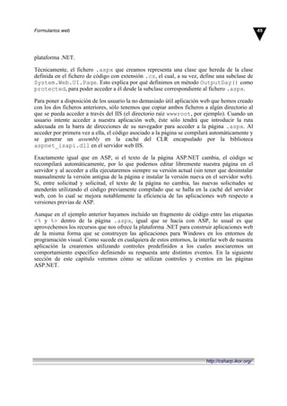 plataforma .NET.
Técnicamente, el fichero .aspx que creamos representa una clase que hereda de la clase
definida en el fichero de código con extensión .cs, el cual, a su vez, define una subclase de
System.Web.UI.Page. Esto explica por qué definimos en método OutputDay() como
protected, para poder acceder a él desde la subclase correspondiente al fichero .aspx.
Para poner a disposición de los usuario la no demasiado útil aplicación web que hemos creado
con los dos ficheros anteriores, sólo tenemos que copiar ambos ficheros a algún directorio al
que se pueda acceder a través del IIS (el directorio raíz wwwroot, por ejemplo). Cuando un
usuario intente acceder a nuestra aplicación web, éste sólo tendrá que introducir la ruta
adecuada en la barra de direcciones de su navegador para acceder a la página .aspx. Al
acceder por primera vez a ella, el código asociado a la página se compilará automáticamente y
se generar un assembly en la caché del CLR encapsulado por la biblioteca
aspnet_isapi.dll en el servidor web IIS.
Exactamente igual que en ASP, si el texto de la página ASP.NET cambia, el código se
recompilará automáticamente, por lo que podemos editar libremente nuestra página en el
servidor y al acceder a ella ejecutaremos siempre su versión actual (sin tener que desinstalar
manualmente la versión antigua de la página e instalar la versión nueva en el servidor web).
Si, entre solicitud y solicitud, el texto de la página no cambia, las nuevas solicitudes se
atenderán utilizando el código previamente compilado que se halla en la caché del servidor
web, con lo cual se mejora notablemente la eficiencia de las aplicaciones web respecto a
versiones previas de ASP.
Aunque en el ejemplo anterior hayamos incluido un fragmento de código entre las etiquetas
<% y %> dentro de la página .aspx, igual que se hacía con ASP, lo usual es que
aprovechemos los recursos que nos ofrece la plataforma .NET para construir aplicaciones web
de la misma forma que se construyen las aplicaciones para Windows en los entornos de
programación visual. Como sucede en cualquiera de estos entornos, la interfaz web de nuestra
aplicación la crearemos utilizando controles predefinidos a los cuales asociaremos un
comportamiento específico definiendo su respuesta ante distintos eventos. En la siguiente
sección de este capítulo veremos cómo se utilizan controles y eventos en las páginas
ASP.NET.
49Formularios web
http://csharp.ikor.org/
 
