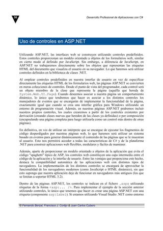 Uso de controles en ASP.NET
Utilizando ASP.NET, las interfaces web se construyen utilizando controles predefinidos.
Estos controles proporcionan un modelo orientado a objetos de los formularios web, similar
en cierto modo al definido por JavaScript. Sin embargo, a diferencia de JavaScript, en
ASP.NET no trabajaremos directamente sobre los objetos que representan las etiquetas
HTML del documento que visualiza el usuario en su navegador. Lo que haremos será utilizar
controles definidos en la biblioteca de clases .NET.
Al emplear controles predefinidos en nuestra interfaz de usuario en vez de especificar
directamente las etiquetas HTML de los formularios web, las páginas ASP.NET se convierten
en meras colecciones de controles. Desde el punto de vista del programador, cada control será
un objeto miembro de la clase que representa la página (aquélla que hereda de
System.Web.UI.Page). Cuando deseemos asociar a nuestra página un comportamiento
dinámico, lo único que tendremos que hacer es asociar a los distintos controles los
manejadores de eventos que se encargarán de implementar la funcionalidad de la página,
exactamente igual que cuando se crea una interfaz gráfica para Windows utilizando un
entorno de programación visual. Además, en nuestras páginas ASP.NET podremos incluir
nuestros propios controles, los cuales crearemos a partir de los controles existentes por
derivación (creando clases nuevas que hereden de las clases ya definidas) o por composición
(encapsulando una página completa para luego utilizarla como un control más dentro de otras
páginas).
En definitiva, en vez de utilizar un intérprete que se encargue de ejecutar los fragmentos de
código desperdigados por nuestras páginas web, lo que haremos será utilizar un sistema
basado en eventos para generar dinámicamente el contenido de las páginas que se le muestran
al usuario. Esto nos permitirá acceder a todas las características de C# y de la plataforma
.NET para construir aplicaciones web flexibles, modulares y fáciles de mantener.
Además, aparte de proporcionar un modelo orientado a objetos de la aplicación que evita el
código "spaghetti" típico de ASP, los controles web constituyen una capa intermedia entre el
código de la aplicación y la interfaz de usuario. Entre las ventajas que proporciona este hecho,
destaca la compatibilidad automática de las aplicaciones web con distintos tipos de
navegadores. La implementación de los distintos controles se encargará de aprovechar la
funcionalidad de los navegadores modernos (como JavaScript o HTML dinámico), sin que
esto suponga que nuestra aplicación deje de funcionar en navegadores más antiguos (los que
se limitan a soportar HTML 3.2).
Dentro de las páginas ASP.NET, los controles se indican en el fichero .aspx utilizando
etiquetas de la forma <asp:... />. Para implementar el ejemplo de la sección anterior
utilizando controles, lo único que tenemos que hacer es crear una página ASP.NET con una
etiqueta (componente asp:Label). Si estamos utilizando Visual Studio .NET como entorno
50 Desarrollo Profesional de Aplicaciones con C#
© Fernando Berzal, Francisco J. Cortijo & Juan Carlos Cubero
 