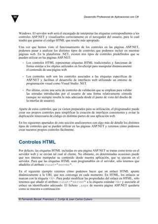 Windows. El servidor web será el encargado de interpretar las etiquetas correspondientes a los
controles ASP.NET y visualizarlos correctamente en el navegador del usuario, para lo cual
tendrá que generar el código HTML que resulte más apropiado.
Una vez que hemos visto el funcionamiento de los controles en las páginas ASP.NET,
podemos pasar a analizar los distintos tipos de controles que podemos incluir en nuestras
páginas web. En la plataforma .NET, existen tres tipos de controles predefinidos que se
pueden utilizar en las páginas ASP.NET:
- Los controles HTML representan etiquetas HTML tradicionales y funcionan de
forma similar a los objetos utilizados en JavaScript para manipular dinámicamente
el contenido de una página web.
- Los controles web son los controles asociados a las etiquetas específicas de
ASP.NET y facilitan el desarrollo de interfaces web utilizando un entorno de
programación visual como Visual Studio .NET.
- Por último, existe una serie de controles de validación que se emplean para validar
las entradas introducidas por el usuario de una forma relativamente cómoda
(aunque no siempre resulta la más adecuada desde el punto de vista del diseño de
la interfaz de usuario).
Aparte de estos controles, que ya vienen preparados para su utilización, el programador puede
crear sus propios controles para simplificar la creación de interfaces consistentes y evitar la
duplicación innecesaria de código en distintas partes de una aplicación web.
En los siguientes apartados de esta sección analizaremos con algo más de detalle los distintos
tipos de controles que se pueden utilizar en las páginas ASP.NET y veremos cómo podemos
crear nuestros propios controles fácilmente.
Controles HTML
Por defecto, las etiquetas HTML incluidas en una página ASP.NET se tratan como texto en el
servidor web y se envían tal cual al cliente. No obstante, en determinadas ocasiones puede
que nos interese manipular su contenido desde nuestra aplicación, que se ejecuta en el
servidor. Para que las etiquetas HTML sean programables en el servidor, sólo tenemos que
añadirles el atributo runat="server".
En el siguiente ejemplo veremos cómo podemos hacer que un enlace HTML apunte
dinámicamente a la URL que nos convenga en cada momento. En HTML, los enlaces se
marcan con la etiqueta <A>. Para poder modificar las propiedades del enlace en HTML, sólo
tenemos que añadir el atributo runat="server" a la etiqueta estándar <A> y asociarle al
enlace un identificador adecuado. El fichero .aspx de nuestra página ASP.NET quedaría
como se muestra a continuación:
54 Desarrollo Profesional de Aplicaciones con C#
© Fernando Berzal, Francisco J. Cortijo & Juan Carlos Cubero
 