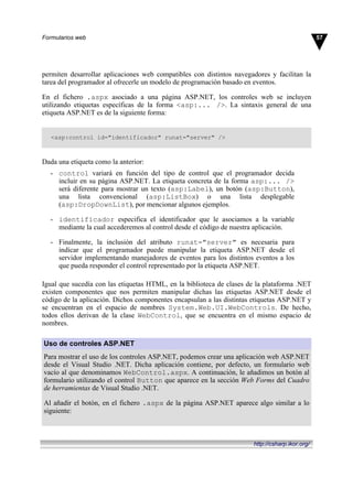 permiten desarrollar aplicaciones web compatibles con distintos navegadores y facilitan la
tarea del programador al ofrecerle un modelo de programación basado en eventos.
En el fichero .aspx asociado a una página ASP.NET, los controles web se incluyen
utilizando etiquetas específicas de la forma <asp:... />. La sintaxis general de una
etiqueta ASP.NET es de la siguiente forma:
<asp:control id="identificador" runat="server" />
Dada una etiqueta como la anterior:
- control variará en función del tipo de control que el programador decida
incluir en su página ASP.NET. La etiqueta concreta de la forma asp:... />
será diferente para mostrar un texto (asp:Label), un botón (asp:Button),
una lista convencional (asp:ListBox) o una lista desplegable
(asp:DropDownList), por mencionar algunos ejemplos.
- identificador especifica el identificador que le asociamos a la variable
mediante la cual accederemos al control desde el código de nuestra aplicación.
- Finalmente, la inclusión del atributo runat="server" es necesaria para
indicar que el programador puede manipular la etiqueta ASP.NET desde el
servidor implementando manejadores de eventos para los distintos eventos a los
que pueda responder el control representado por la etiqueta ASP.NET.
Igual que sucedía con las etiquetas HTML, en la biblioteca de clases de la plataforma .NET
existen componentes que nos permiten manipular dichas las etiquetas ASP.NET desde el
código de la aplicación. Dichos componentes encapsulan a las distintas etiquetas ASP.NET y
se encuentran en el espacio de nombres System.Web.UI.WebControls. De hecho,
todos ellos derivan de la clase WebControl, que se encuentra en el mismo espacio de
nombres.
Uso de controles ASP.NET
Para mostrar el uso de los controles ASP.NET, podemos crear una aplicación web ASP.NET
desde el Visual Studio .NET. Dicha aplicación contiene, por defecto, un formulario web
vacío al que denominamos WebControl.aspx. A continuación, le añadimos un botón al
formulario utilizando el control Button que aparece en la sección Web Forms del Cuadro
de herramientas de Visual Studio .NET.
Al añadir el botón, en el fichero .aspx de la página ASP.NET aparece algo similar a lo
siguiente:
57Formularios web
http://csharp.ikor.org/
 