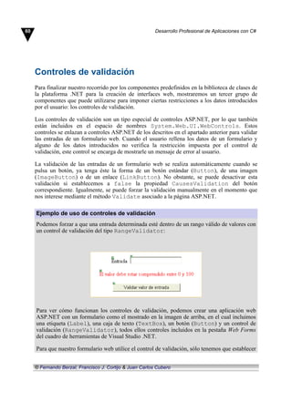 Controles de validación
Para finalizar nuestro recorrido por los componentes predefinidos en la biblioteca de clases de
la plataforma .NET para la creación de interfaces web, mostraremos un tercer grupo de
componentes que puede utilizarse para imponer ciertas restricciones a los datos introducidos
por el usuario: los controles de validación.
Los controles de validación son un tipo especial de controles ASP.NET, por lo que también
están incluidos en el espacio de nombres System.Web.UI.WebControls. Estos
controles se enlazan a controles ASP.NET de los descritos en el apartado anterior para validar
las entradas de un formulario web. Cuando el usuario rellena los datos de un formulario y
alguno de los datos introducidos no verifica la restricción impuesta por el control de
validación, este control se encarga de mostrarle un mensaje de error al usuario.
La validación de las entradas de un formulario web se realiza automáticamente cuando se
pulsa un botón, ya tenga éste la forma de un botón estándar (Button), de una imagen
(ImageButton) o de un enlace (LinkButton). No obstante, se puede desactivar esta
validación si establecemos a false la propiedad CausesValidation del botón
correspondiente. Igualmente, se puede forzar la validación manualmente en el momento que
nos interese mediante el método Validate asociado a la página ASP.NET.
Ejemplo de uso de controles de validación
Podemos forzar a que una entrada determinada esté dentro de un rango válido de valores con
un control de validación del tipo RangeValidator:
Para ver cómo funcionan los controles de validación, podemos crear una aplicación web
ASP.NET con un formulario como el mostrado en la imagen de arriba, en el cual incluimos
una etiqueta (Label), una caja de texto (TextBox), un botón (Button) y un control de
validación (RangeValidator), todos ellos controles incluidos en la pestaña Web Forms
del cuadro de herramientas de Visual Studio .NET.
Para que nuestro formulario web utilice el control de validación, sólo tenemos que establecer
60 Desarrollo Profesional de Aplicaciones con C#
© Fernando Berzal, Francisco J. Cortijo & Juan Carlos Cubero
 